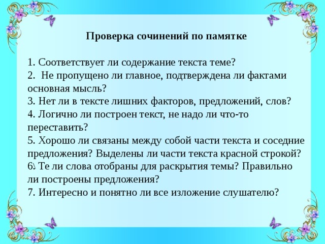   Проверка сочинений по памятке 1. Соответствует ли содержание текста теме? 2. Не пропущено ли главное, подтверждена ли фактами основная мысль? 3. Нет ли в тексте лишних факторов, предложений, слов? 4. Логично ли построен текст, не надо ли что-то переставить? 5. Хорошо ли связаны между собой части текста и соседние предложения? Выделены ли части текста красной строкой? 6. Те ли слова отобраны для раскрытия темы? Правильно ли построены предложения? 7. Интересно и понятно ли все изложение слушателю?  