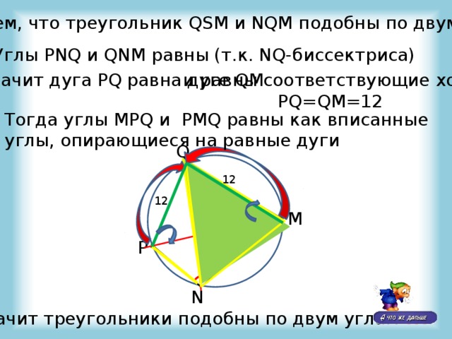Докажем, что треугольник QSM и NQM подобны по двум углам Углы PNQ и QNM равны (т.к. NQ-биссектриса) Значит дуга PQ равна дуге QM и равны соответствующие хорды  PQ=QM=12 Тогда углы MPQ и PMQ равны как вписанные углы, опирающиеся на равные дуги Q 12 9 12 M S P N Значит треугольники подобны по двум углам !!! 