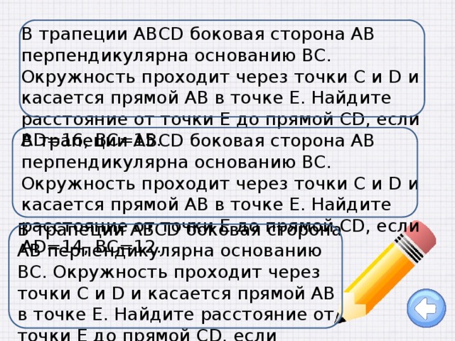 В трапеции ABCD боковая сторона AB перпендикулярна основанию BC. Окружность проходит через точки C и D и касается прямой AB в точке E. Найдите расстояние от точки E до прямой CD, если AD=16, BC=15.   В трапеции ABCD боковая сторона AB перпендикулярна основанию BC. Окружность проходит через точки C и D и касается прямой AB в точке E. Найдите расстояние от точки E до прямой CD, если AD=14, BC=12. В трапеции ABCD боковая сторона AB перпендикулярна основанию BC. Окружность проходит через точки C и D и касается прямой AB в точке E. Найдите расстояние от точки E до прямой CD, если AD=14, BC=7.   