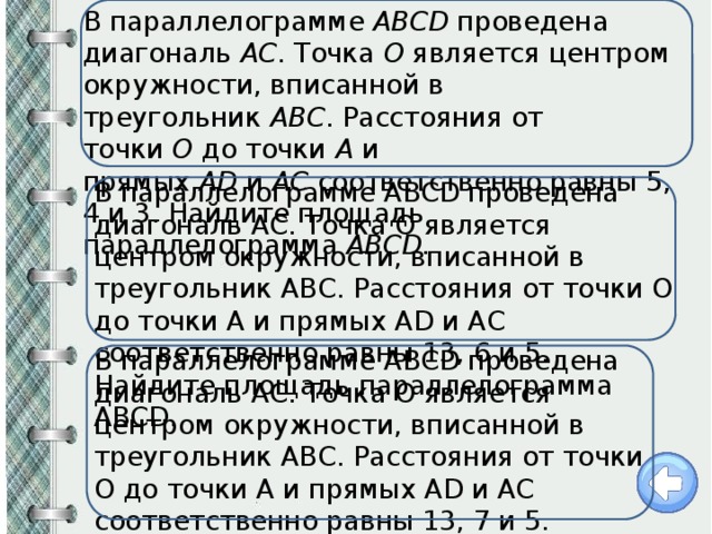 В параллелограмме  ABCD  проведена диагональ  AC . Точка  O  является центром окружности, вписанной в треугольник  ABC . Расстояния от точки  O  до точки  A  и прямых  AD  и  AC  соответственно равны 5, 4 и 3. Найдите площадь параллелограмма  ABCD . В параллелограмме ABCD проведена диагональ AC. Точка O является центром окружности, вписанной в треугольник ABC. Расстояния от точки O до точки A и прямых AD и AC соответственно равны 13, 6 и 5. Найдите площадь параллелограмма ABCD. В параллелограмме ABCD проведена диагональ AC. Точка O является центром окружности, вписанной в треугольник ABC. Расстояния от точки O до точки A и прямых AD и AC соответственно равны 13, 7 и 5. Найдите площадь параллелограмма ABCD. 