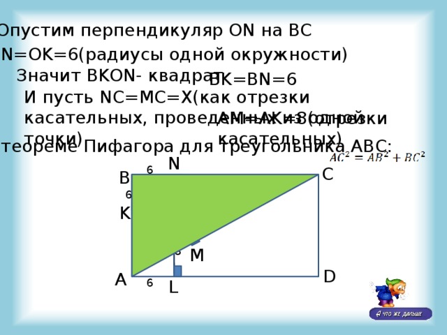 Опустим перпендикуляр ON на BC ON=OK=6(радиусы одной окружности) Значит BKON- квадрат BK=BN=6 И пусть NC=MC=X(как отрезки касательных, проведенных из одной точки) AM=AK=8(отрезки касательных) По теореме Пифагора для треугольника ABC: N 6 C B 6 K 6 6 10 8 M D A 6 L 