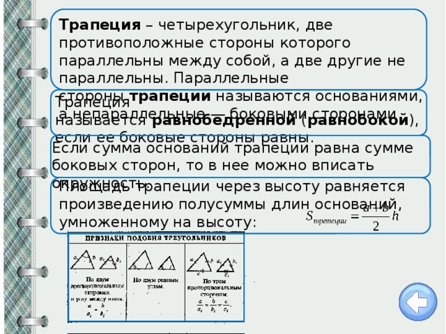 Трапеция  – четырехугольник, две противоположные стороны которого параллельны между собой, а две другие не параллельны. Параллельные стороны  трапеции  называются основаниями, а непараллельные — боковыми сторонами Трапеция называется  равнобедренной  ( равнобокой ), если ее боковые стороны равны. Если сумма оснований трапеции равна сумме боковых сторон, то в нее можно вписать окружность. Площадь трапеции через высоту равняется произведению полусуммы длин оснований, умноженному на высоту:    