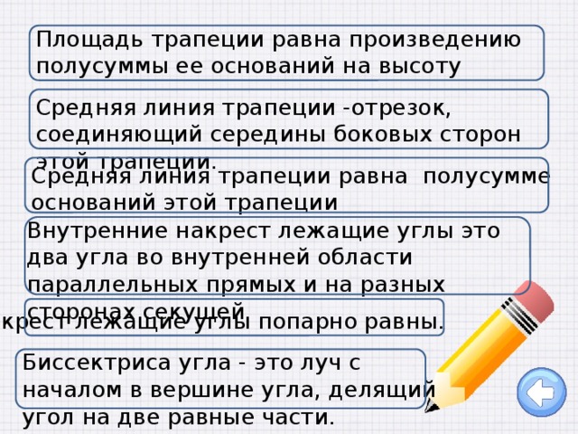 Площадь трапеции равна произведению полусуммы ее оснований на высоту Средняя линия трапеции -отрезок, соединяющий середины боковых сторон этой трапеции. Средняя линия трапеции равна полусумме оснований этой трапеции Внутренние накрест лежащие углы это два угла во внутренней области параллельных прямых и на разных сторонах секущей Накрест лежащие углы попарно равны. Биссектриса угла - это луч с началом в вершине угла, делящий угол на две равные части. 