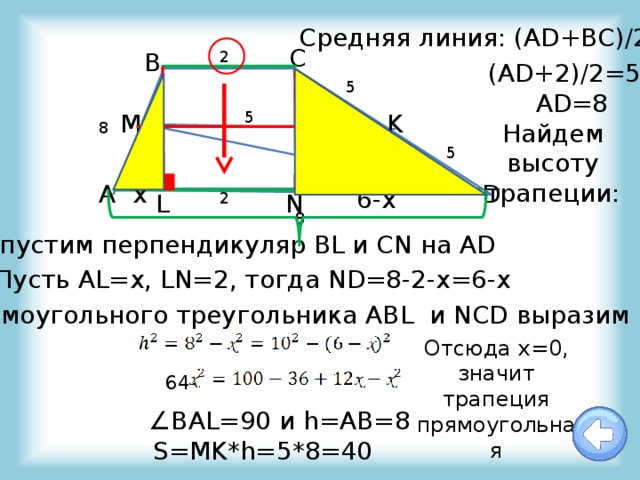 Cредняя линия: (AD+BC)/2=5 С 2 В (AD+2)/2=5 5 AD=8 5 K M Найдем высоту трапеции: 8 5 А x D 6-x L 2 N 8 Опустим перпендикуляр BL и CN на AD Пусть AL=x, LN=2, тогда ND=8-2-x=6-x Из прямоугольного треугольника ABL и NCD выразим высоту: Отсюда х=0, значит трапеция прямоугольная 64- ∠ BAL=90 и h=AB=8 S=MK*h=5*8=40 