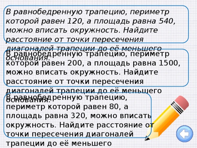 В равнобедренную трапецию, периметр которой равен 120, а площадь равна 540, можно вписать окружность. Найдите расстояние от точки пересечения диагоналей трапеции до её меньшего основания. В равнобедренную трапецию, периметр которой равен 200, а площадь равна 1500, можно вписать окружность. Найдите расстояние от точки пересечения диагоналей трапеции до её меньшего основания.   В равнобедренную трапецию, периметр которой равен 80, а площадь равна 320, можно вписать окружность. Найдите расстояние от точки пересечения диагоналей трапеции до её меньшего основания.   