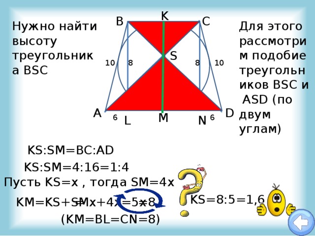 K B C Для этого рассмотрим подобие треугольников BSC и ASD (по двум углам) Нужно найти высоту треугольника BSC S 8 8 10 10 O D A M 6 N L 6 KS:SM=BC:AD KS:SM=4:16=1:4 Пусть KS=х , тогда SM=4х KS=8:5=1,6 = х+4х=5х =8 KM=KS+SM (KM=BL=CN=8) 