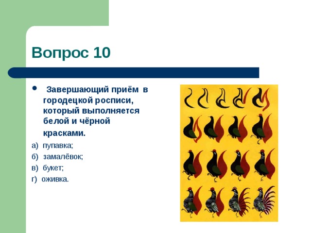 Вопрос 10   Завершающий приём  в городецкой росписи, который выполняется белой и чёрной красками.  а)  пупавка; б)  замалёвок; в)  букет; г)  оживка. 