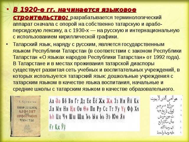 В 1920-е гг. начинается языковое строительство: разрабатывается терминологический аппарат сначала с опорой на собственно татарскую и арабо-персидскую лексику, а с 1930-х — на русскую и интернациональную с использованием кириллической графики. Татарский язык, наряду с русским, является государственным языком Республики Татарстан (в соответствии с законом Республики Татарстан «О языках народов Республики Татарстан» от 1992 года). В Татарстане и в местах проживания татарской диаспоры существует развитая сеть учебных и воспитательных учреждений, в которых используется татарский язык: дошкольные учреждения с татарским языком в качестве языка воспитания, начальные и средние школы с татарским языком в качестве образовательного.  