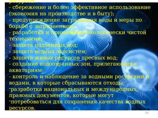 Меры по защите, охране и сохранению водных ресурсов: - сбережение и более эффективное использование (экономия на производстве и в быту); - предупреждение загрязнения воды и меры по борьбе с загрязнением; - разработка и применение экологически чистой технологии; - защита подземных вод; - защита водных экосистем; - защита живых ресурсов пресных вод; - создание водоохранных зон, прилегающих к акваториям; - контроль и наблюдение за водными ресурсами и водами, в которые сбрасываются отходы; разработка национальных и международных правовых документов, которые могут потребоваться для сохранения качества водных ресурсов.  