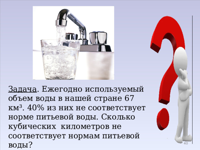 Задача . Ежегодно используемый объем воды в нашей стране 67 км³. 40% из них не соответствует норме питьевой воды. Сколько кубических километров не соответствует нормам питьевой воды?  