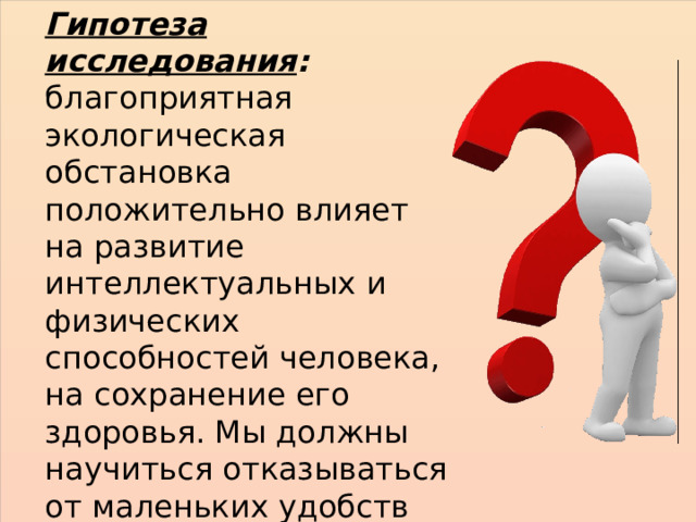 Гипотеза исследования : благоприятная экологическая обстановка положительно влияет на развитие интеллектуальных и физических способностей человека, на сохранение его здоровья. Мы должны научиться отказываться от маленьких удобств во избежание возможных экологических катастроф. 