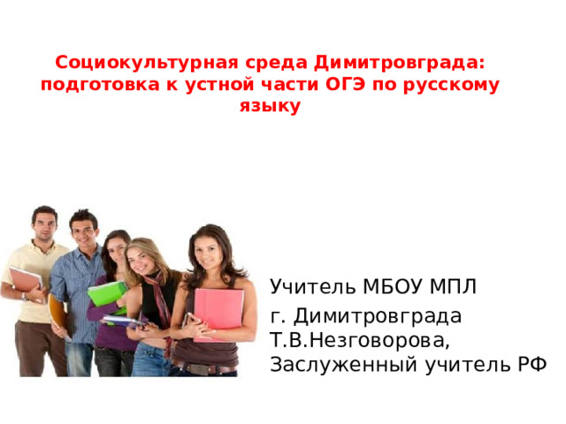 Социокультурная среда Димитровграда: подготовка к устной части ОГЭ по русскому языку Учитель МБОУ МПЛ г. Димитровграда Т.В.Незговорова, Заслуженный учитель РФ 