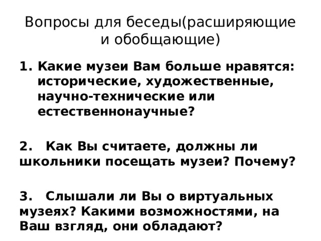 Вопросы для беседы(расширяющие и обобщающие) Какие музеи Вам больше нравятся: исторические, художественные, научно-технические или естественнонаучные?  2. Как Вы считаете, должны ли школьники посещать музеи? Почему?  3. Слышали ли Вы о виртуальных музеях? Какими возможностями, на Ваш взгляд, они обладают? 