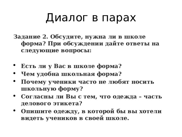 Диалог в парах Задание 2. Обсудите, нужна ли в школе форма? При обсуждении дайте ответы на следующие вопросы:   Есть ли у Вас в школе форма? Чем удобна школьная форма? Почему ученики часто не любят носить школьную форму? Согласны ли Вы с тем, что одежда – часть делового этикета? Опишите одежду, в которой бы вы хотели видеть учеников в своей школе. 