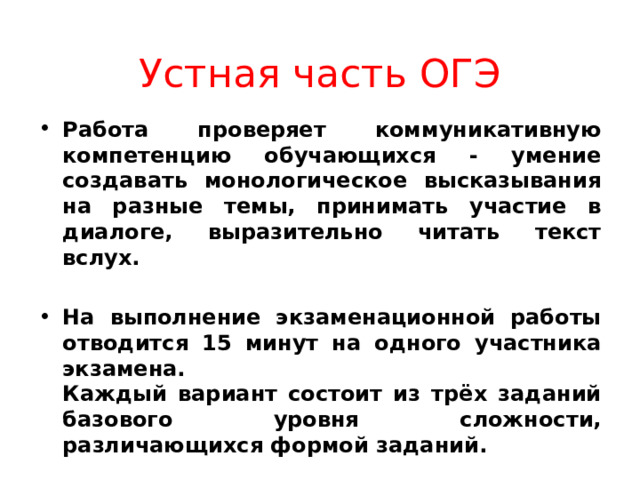 Устная часть ОГЭ Работа проверяет коммуникативную компетенцию обучающихся - умение создавать монологическое высказывания на разные темы, принимать участие в диалоге, выразительно читать текст вслух.  На выполнение экзаменационной работы отводится 15 минут на одного участника экзамена.  Каждый вариант состоит из трёх заданий базового уровня сложности, различающихся формой заданий. 