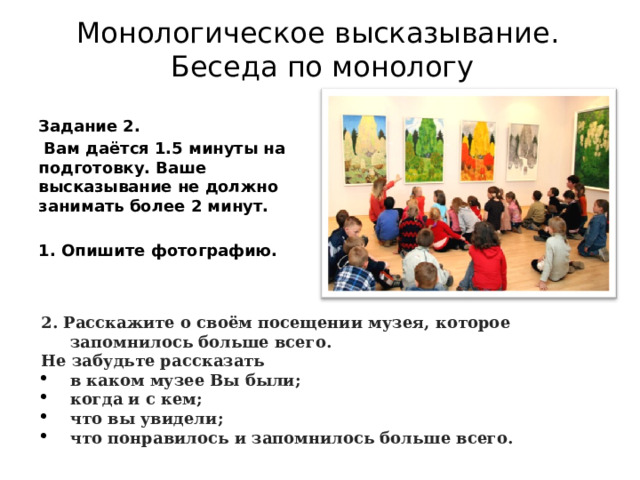 Монологическое высказывание.  Беседа по монологу Задание 2.   Вам даётся 1.5 минуты на подготовку. Ваше высказывание не должно занимать более 2 минут.  1. Опишите фотографию. 2. Расскажите о своём посещении музея, которое запомнилось больше всего. Не забудьте рассказать в каком музее Вы были; когда и с кем; что вы увидели; что понравилось и запомнилось больше всего. 