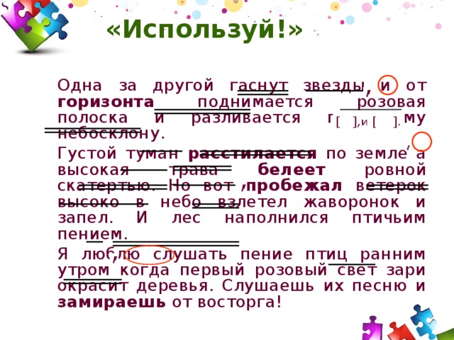 «Используй!»   Одна за другой гаснут звезды и от горизонта поднимается розовая полоска и разливается по всему небосклону.   Густой туман расстилается по земле а высокая трава белеет ровной скатертью. Но вот пробежал ветерок высоко в небо взлетел жаворонок и запел. И лес наполнился птичьим пением.   Я люблю слушать пение птиц ранним утром когда первый розовый свет зари окрасит деревья. Слушаешь их песню и замираешь от восторга! 