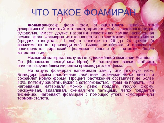 ЧТО ТАКОЕ ФОАМИРАН   Фоамиран (сокр. фоам, фом, от англ.  Foam - пена) — это декоративный пенистый материал, применяемый в различных видах рукоделия. Имеет другие названия: пластичная замша, вспененная резина, фом. Фоамиран изготавливается в виде мягких тонких листов (средняя толщина — 1 мм) в палитре от 20 до 24 цветов (в зависимости от производителя). Бывает китайского и иранского производства, иранский фоамиран тоньше и считается более качественным.        Название материал получил от одноимённой компании Foamiram Co. (Исламская республика Иран). В настоящее время фабрика является крупнейшим мировым производителем фома.   На ощупь фоамиран напоминает замшу или плотную губку. Благодаря своим пластичным свойствам фоамиран легко тянется и сохраняет новую форму. Процент растяжения составляет не более 10%, поэтому работать нужно с осторожностью, чтобы не порвать. При нагревании материалу можно легко придать любую форму, раскручивая, вдавливая, сжимая его пальцами, легко поддается тиснению. Нагревают фоамиран с помощью утюга, комфорки или термопистолета. 