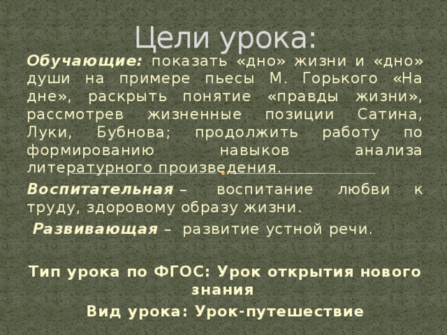 Цели урока: Обучающие: показать «дно» жизни и «дно» души на примере пьесы М. Горького «На дне», раскрыть понятие «правды жизни», рассмотрев жизненные позиции Сатина, Луки, Бубнова; продолжить работу по формированию навыков анализа литературного произведения. Воспитательная  –  воспитание любви к труду, здоровому образу жизни.   Развивающая  –  развитие устной речи. Тип урока по ФГОС: Урок открытия нового знания Вид урока: Урок-путешествие  