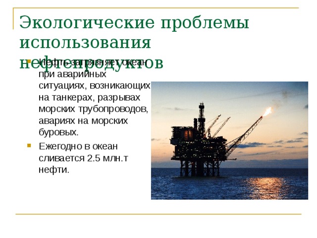 Экологические проблемы использования нефтепродуктов Нефть загрязняет океан при аварийных ситуациях, возникающих на танкерах, разрывах морских трубопроводов, авариях на морских буровых. Ежегодно в океан сливается 2.5 млн.т нефти. 