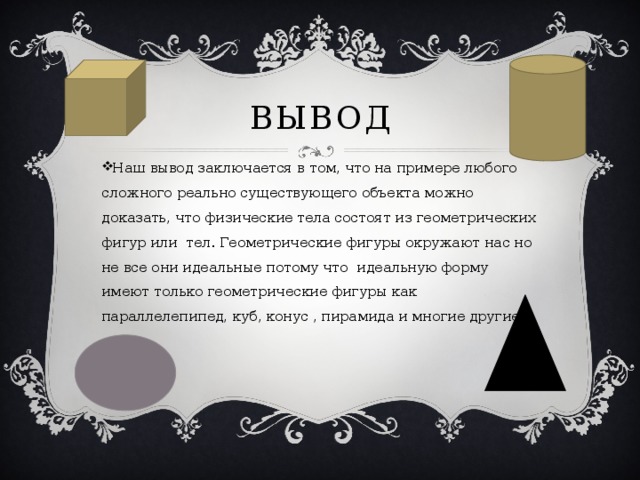 Вывод Наш вывод заключается в том, что на примере любого сложного реально существующего объекта можно доказать, что физические тела состоят из геометрических фигур или тел. Геометрические фигуры окружают нас но не все они идеальные потому что идеальную форму имеют только геометрические фигуры как параллелепипед, куб, конус , пирамида и многие другие 