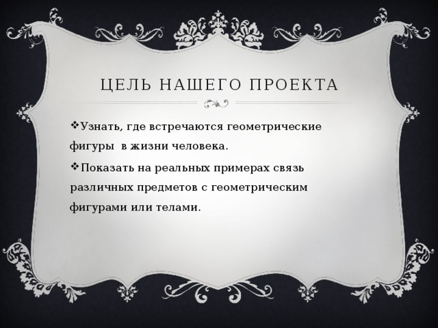 Цель нашего проекта Узнать, где встречаются геометрические фигуры в жизни человека. Показать на реальных примерах связь различных предметов с геометрическим фигурами или телами. 