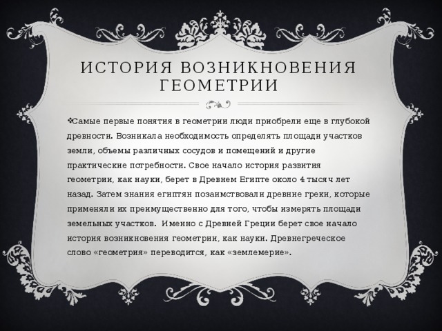 История возникновения геометрии Самые первые понятия в геометрии люди приобрели еще в глубокой древности. Возникала необходимость определять площади участков земли, объемы различных сосудов и помещений и другие практические потребности. Свое начало история развития геометрии, как науки, берет в Древнем Египте около 4 тысяч лет назад. Затем знания египтян позаимствовали древние греки, которые применяли их преимущественно для того, чтобы измерять площади земельных участков. Именно с Древней Греции берет свое начало история возникновения геометрии, как науки. Древнегреческое слово «геометрия» переводится, как «землемерие». 