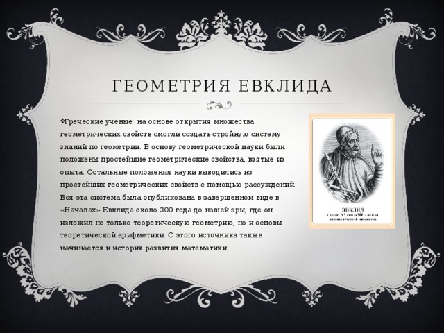 Геометрия Евклида Греческие ученые  на основе открытия множества геометрических свойств смогли создать стройную систему знаний по геометрии. В основу геометрической науки были положены простейшие геометрические свойства, взятые из опыта. Остальные положения науки выводились из простейших геометрических свойств с помощью рассуждений. Вся эта система была опубликована в завершенном виде в «Началах» Евклида около 300 года до нашей эры, где он изложил не только теоретическую геометрию, но и основы теоретической арифметики. С этого источника также начинается и история развития математики. 