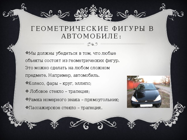 Геометрические фигуры в автомобиле: Мы должны убедиться в том, что любые объекты состоят из геометрических фигур. Это можно сделать на любом сложном предмете. Например, автомобиль. Колесо, фары – круг, эллипс;  Лобовое стекло – трапеция; Рамка номерного знака – прямоугольник; Пассажирское стекло – трапеция. 