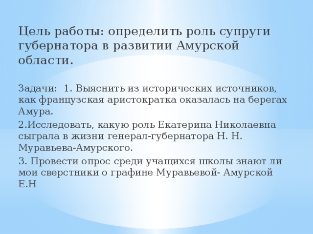 Цель работы: определить роль супруги губернатора в развитии Амурской области. Задачи: 1. Выяснить из исторических источников, как французская аристократка оказалась на берегах Амура. 2.Исследовать, какую роль Екатерина Николаевна сыграла в жизни генерал-губернатора Н. Н. Муравьева-Амурского. 3. Провести опрос среди учащихся школы знают ли мои сверстники о графине Муравьевой- Амурской Е.Н 