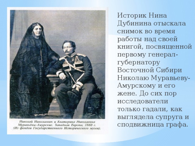 Историк Нина Дубинина отыскала снимок во время работы над своей книгой, посвященной первому генерал-губернатору Восточной Сибири Николаю Муравьеву-Амурскому и его жене. До сих пор исследователи только гадали, как выглядела супруга и сподвижница графа. 