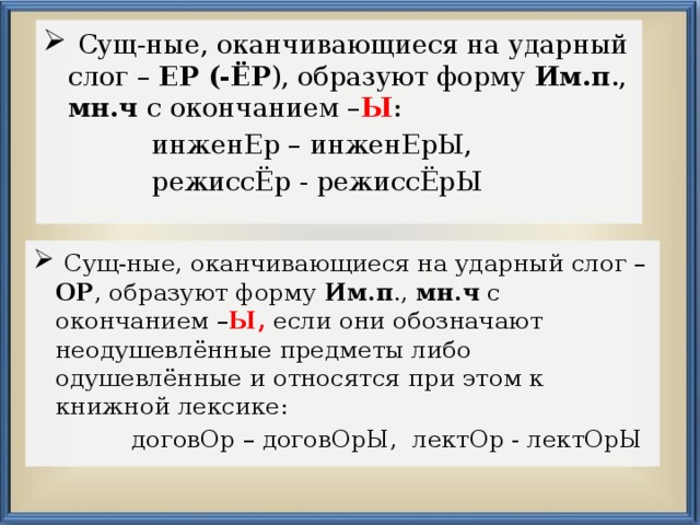  Сущ-ные, оканчивающиеся на ударный слог – ЕР (-ЁР ), образуют форму Им.п ., мн.ч с окончанием – Ы :  инженЕр – инженЕрЫ,  режиссЁр - режиссЁрЫ  Сущ-ные, оканчивающиеся на ударный слог – ОР , образуют форму Им.п ., мн.ч с окончанием – Ы, если они обозначают неодушевлённые предметы либо одушевлённые и относятся при этом к книжной лексике:  договОр – договОрЫ, лектОр - лектОрЫ 