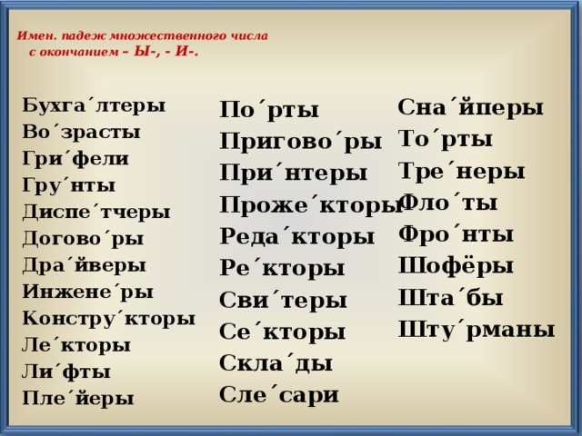  Имен. падеж множественного числа  с окончанием – Ы-, - И-. Сна´йперы То´рты Тре´неры Фло´ты Фро´нты Шофёры Шта´бы Шту´рманы  Бухга´лтеры Во´зрасты Гри´фели Гру´нты Диспе´тчеры Догово´ры Дра´йверы Инжене´ры Констру´кторы Ле´кторы Ли´фты Пле´йеры  По´рты Пригово´ры При´нтеры Проже´кторы Реда´кторы Ре´кторы Сви´теры Се´кторы Скла´ды Сле´сари  