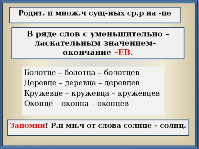 Родит. п множ.ч сущ-ных ср.р на -це В ряде слов с уменьшительно – ласкательным значением-  окончание –ЕВ. Болотце – болотца – болотцев Деревце – деревца – деревцев Кружевце – кружевца – кружевцев Оконце – оконца – оконцев Запомни ! Р.п мн.ч от слова солнце – солнц. 