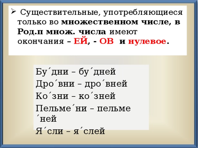  Существительные, употребляющиеся только во множественном числе, в  Род.п множ. числа имеют окончания – ЕЙ , - ОВ и нулевое .  Бу´дни – бу´дней Дро´вни – дро´вней Ко´зни – ко´зней Пельме´ни – пельме´ней Я´сли – я´слей 