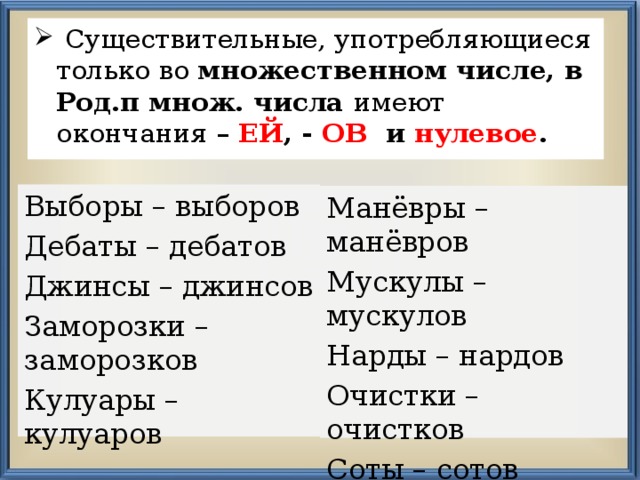  Существительные, употребляющиеся только во множественном числе, в  Род.п множ. числа имеют окончания – ЕЙ , - ОВ и нулевое .  Выборы – выборов Дебаты – дебатов Джинсы – джинсов Заморозки – заморозков Кулуары – кулуаров Манёвры – манёвров Мускулы – мускулов Нарды – нардов Очистки – очистков Соты – сотов Чипсы - чипсов 