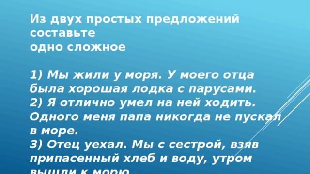 Из двух простых предложений составьте одно сложное  1) Мы жили у моря. У моего отца была хорошая лодка с парусами. 2) Я отлично умел на ней ходить. Одного меня папа никогда не пускал в море. 3) Отец уехал. Мы с сестрой, взяв припасенный хлеб и воду, утром вышли к морю . 