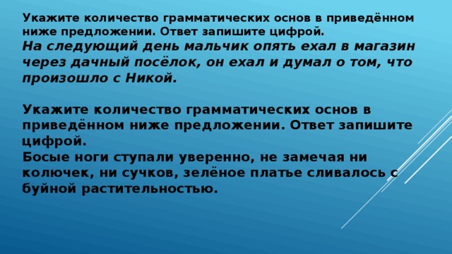 Укажите количество грамматических основ в приведённом ниже предложении. Ответ запишите цифрой.  На следующий день мальчик опять ехал в магазин через дачный посёлок, он ехал и думал о том, что произошло с Никой.   Укажите количество грамматических основ в приведённом ниже предложении. Ответ запишите цифрой.  Босые ноги ступали уверенно, не замечая ни колючек, ни сучков, зелёное платье сливалось с буйной растительностью.         