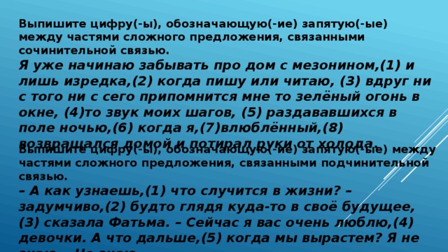 Выпишите цифру(-ы), обозначающую(-ие) запятую(-ые) между частями сложного предложения, связанными сочинительной связью.  Я уже начинаю забывать про дом с мезонином,(1) и лишь изредка,(2) когда пишу или читаю, (3) вдруг ни с того ни с сего припомнится мне то зелёный огонь в окне, (4)то звук моих шагов, (5) раздававшихся в поле ночью,(6) когда я,(7)влюблённый,(8) возвращался домой и потирал руки от холода .  Выпишите цифру(-ы), обозначающую(-ие) запятую(-ые) между частями сложного предложения, связанными подчинительной связью.  – А как узнаешь,(1) что случится в жизни? – задумчиво,(2) будто глядя куда-то в своё будущее,(3) сказала Фатьма. – Сейчас я вас очень люблю,(4) девочки. А что дальше,(5) когда мы вырастем? Я не знаю… Не знаю…   