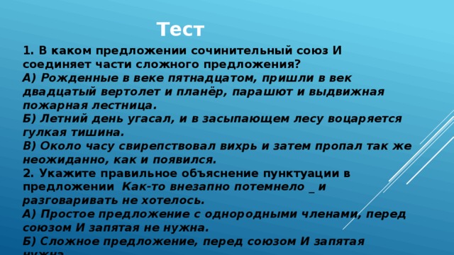 Тест 1. В каком предложении сочинительный союз И соединяет части сложного предложения? А)  Рожденные в веке пятнадцатом, пришли в век двадцатый вертолет и планёр, парашют и выдвижная пожарная лестница. Б) Летний день угасал, и в засыпающем лесу воцаряется гулкая тишина. В) Около часу свирепствовал вихрь и затем пропал так же неожиданно, как и появился. 2. Укажите правильное объяснение пунктуации в предложении Как-то внезапно потемнело _ и разговаривать не хотелось. А) Простое предложение с однородными членами, перед союзом И запятая не нужна. Б) Сложное предложение, перед союзом И запятая нужна. В) Простое предложение с однородными членами, перед союзом И запятая нужна.   