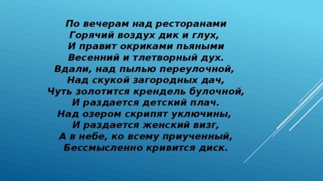 По вечерам над ресторанами Горячий воздух дик и глух, И правит окриками пьяными Весенний и тлетворный дух. Вдали, над пылью переулочной, Над скукой загородных дач, Чуть золотится крендель булочной, И раздается детский плач. Над озером скрипят уключины, И раздается женский визг, А в небе, ко всему приученный, Бессмысленно кривится диск. 