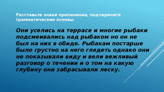 Расставьте знаки препинания, подчеркните грамматические основы  Они уселись на террасе и многие рыбаки подсмеивались над рыбаком но он не был на них в обиде. Рыбакам постарше было грустно на него глядеть однако они не показывали виду и вели вежливый разговор о течении и о том на какую глубину они забрасывали леску. 