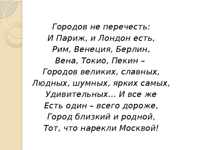 Городов не перечесть: И Париж, и Лондон есть, Рим, Венеция, Берлин, Вена, Токио, Пекин – Городов великих, славных, Людных, шумных, ярких самых, Удивительных… И все же Есть один – всего дороже, Город близкий и родной, Тот, что нарекли Москвой!  