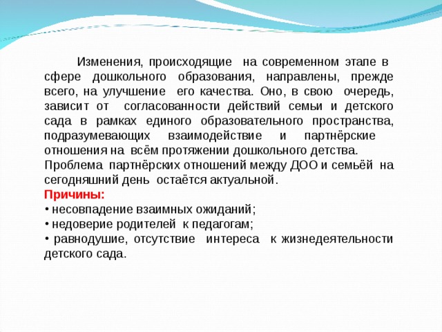  Изменения, происходящие на современном этапе в сфере дошкольного образования, направлены, прежде всего, на улучшение его качества. Оно, в свою очередь, зависит от согласованности действий семьи и детского сада в рамках единого образовательного пространства, подразумевающих взаимодействие и партнёрские отношения на всём протяжении дошкольного детства. Проблема партнёрских отношений между ДОО и семьёй на сегодняшний день остаётся актуальной. Причины:  несовпадение взаимных ожиданий;  недоверие родителей к педагогам;  равнодушие, отсутствие интереса к жизнедеятельности детского сада. 