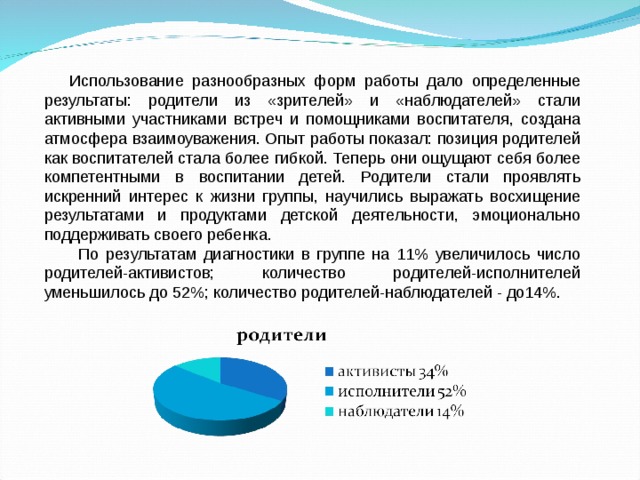  Использование разнообразных форм работы дало определенные результаты: родители из «зрителей» и «наблюдателей» стали активными участниками встреч и помощниками воспитателя, создана атмосфера взаимоуважения. Опыт работы показал: позиция родителей как воспитателей стала более гибкой. Теперь они ощущают себя более компетентными в воспитании детей. Родители стали проявлять искренний интерес к жизни группы, научились выражать восхищение результатами и продуктами детской деятельности, эмоционально поддерживать своего ребенка.  По результатам диагностики в группе на 11% увеличилось число родителей-активистов; количество родителей-исполнителей уменьшилось до 52%; количество родителей-наблюдателей - до14%. 