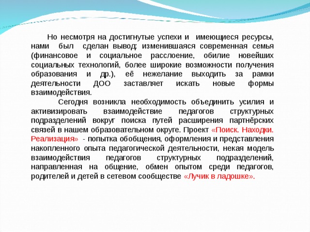  Но несмотря на достигнутые успехи и имеющиеся ресурсы, нами был сделан вывод: изменившаяся современная семья (финансовое и социальное расслоение, обилие новейших социальных технологий, более широкие возможности получения образования и др.), её нежелание выходить за рамки деятельности ДОО заставляет искать новые формы взаимодействия.  Сегодня возникла необходимость объединить усилия и активизировать взаимодействие педагогов структурных подразделений вокруг поиска путей расширения партнёрских связей в нашем образовательном округе. Проект «Поиск. Находки. Реализация»   - попытка обобщения, оформления и представления накопленного опыта педагогической деятельности, некая модель взаимодействия педагогов структурных подразделений, направленная на общение, обмен опытом среди педагогов, родителей и детей в сетевом сообществе «Лучик в ладошке».  