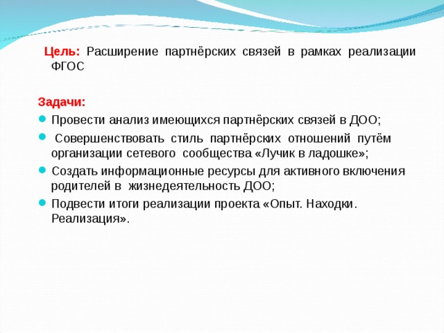  Цель:  Расширение партнёрских связей в рамках реализации ФГОС  Задачи: Провести анализ имеющихся партнёрских связей в ДОО;  Совершенствовать стиль партнёрских отношений путём организации сетевого сообщества «Лучик в ладошке»; Создать информационные ресурсы для активного включения родителей в жизнедеятельность ДОО; Подвести итоги реализации проекта «Опыт. Находки. Реализация».   