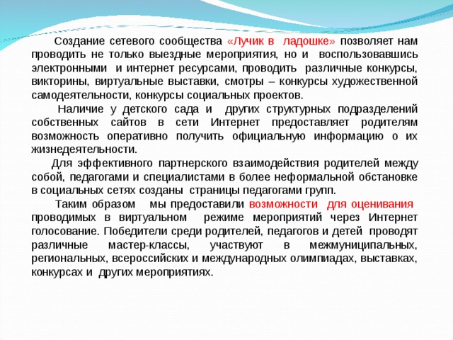  Создание сетевого сообщества «Лучик в ладошке» позволяет нам проводить не только выездные мероприятия, но и воспользовавшись электронными и интернет ресурсами, проводить различные конкурсы, викторины, виртуальные выставки, смотры – конкурсы художественной самодеятельности, конкурсы социальных проектов.  Наличие у детского сада и других структурных подразделений собственных сайтов в сети Интернет предоставляет родителям возможность оперативно получить официальную информацию о их жизнедеятельности.  Для эффективного партнерского взаимодействия родителей между собой, педагогами и специалистами в более неформальной обстановке в социальных сетях созданы страницы педагогами групп.  Таким образом мы предоставили возможности для оценивания проводимых в виртуальном режиме мероприятий через Интернет голосование. Победители среди родителей, педагогов и детей проводят различные мастер-классы, участвуют в межмуниципальных, региональных, всероссийских и международных олимпиадах, выставках, конкурсах и других мероприятиях. 