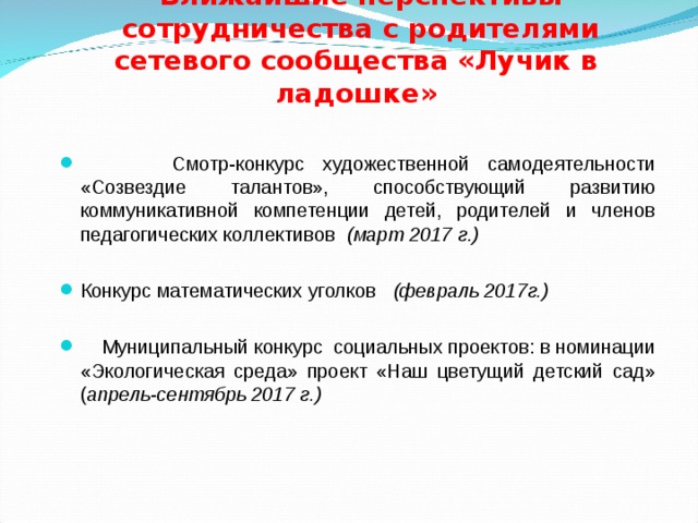  Ближайшие перспективы  сотрудничества с родителями   сетевого сообщества «Лучик в ладошке»  Смотр-конкурс художественной самодеятельности «Созвездие талантов», способствующий развитию коммуникативной компетенции детей, родителей и членов педагогических коллективов (март 2017 г.)  Конкурс математических уголков (февраль 2017г.)   Муниципальный конкурс социальных проектов: в номинации «Экологическая среда» проект «Наш цветущий детский сад» ( апрель-сентябрь 2017 г.) 