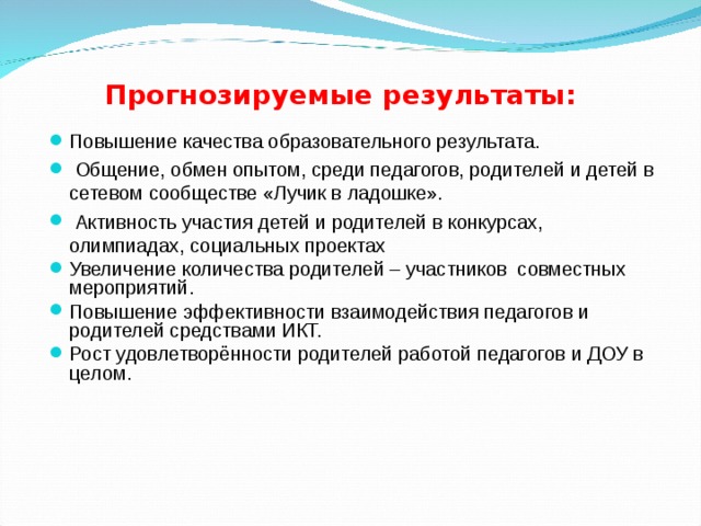 Прогнозируемые результаты: Повышение качества образовательного результата.  Общение, обмен опытом, среди педагогов, родителей и детей в сетевом сообществе «Лучик в ладошке».  Активность участия детей и родителей в конкурсах, олимпиадах, социальных проектах Увеличение количества родителей – участников совместных мероприятий. Повышение эффективности взаимодействия педагогов и родителей средствами ИКТ. Рост удовлетворённости родителей работой педагогов и ДОУ в целом.  